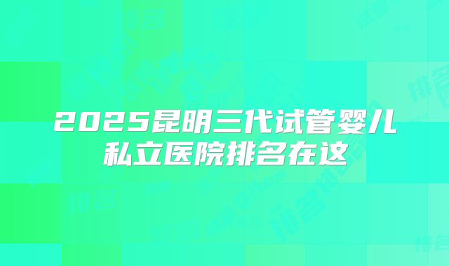 2025昆明三代试管婴儿私立医院排名在这