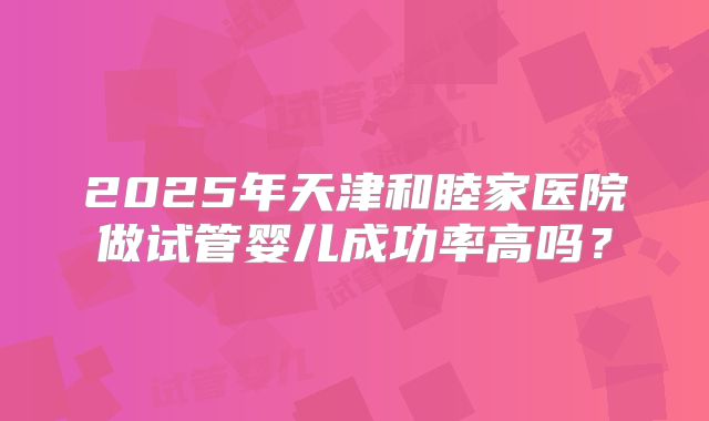 2025年天津和睦家医院做试管婴儿成功率高吗？