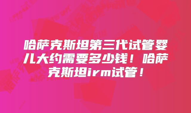 哈萨克斯坦第三代试管婴儿大约需要多少钱！哈萨克斯坦irm试管！