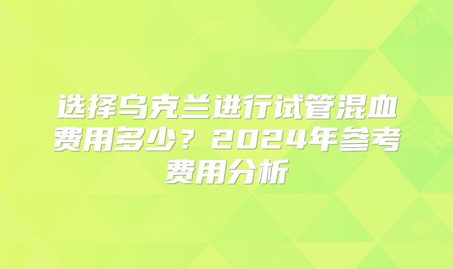 选择乌克兰进行试管混血费用多少？2024年参考费用分析