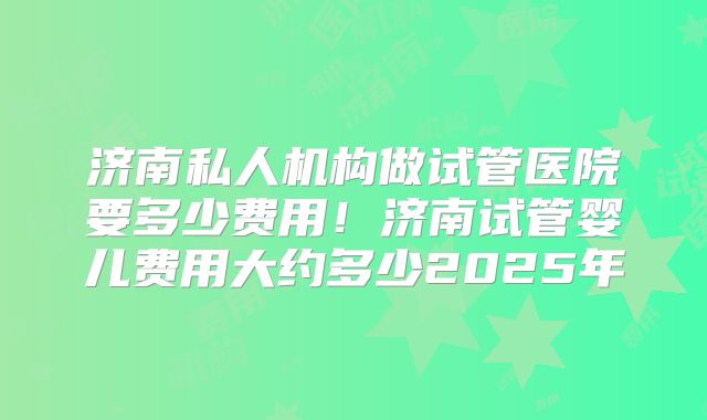 济南私人机构做试管医院要多少费用！济南试管婴儿费用大约多少2025年