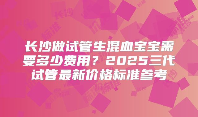 长沙做试管生混血宝宝需要多少费用？2025三代试管最新价格标准参考