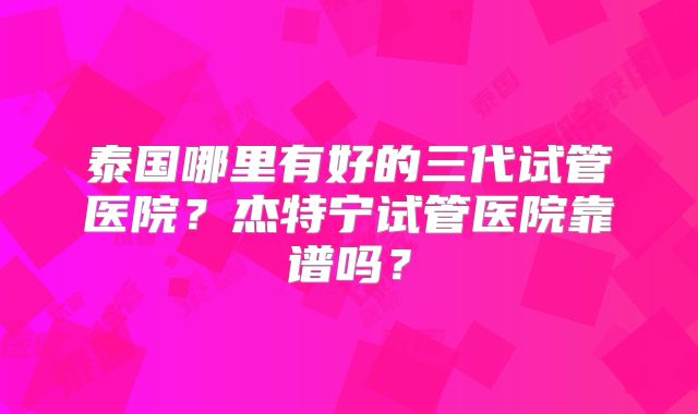 泰国哪里有好的三代试管医院?杰特宁试管医院靠谱吗?