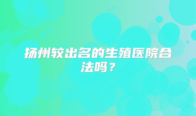 扬州较出名的生殖医院合法吗?