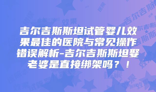 吉尔吉斯斯坦试管婴儿效果最佳的医院与常见操作错误解析-吉尔吉斯斯坦娶老婆是直接绑架吗？！
