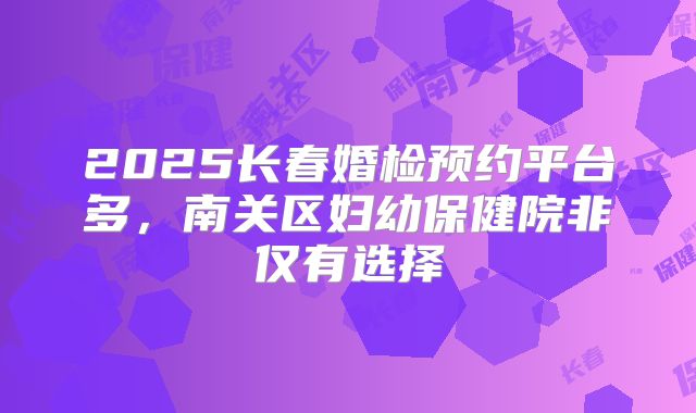 2025长春婚检预约平台多，南关区妇幼保健院非仅有选择