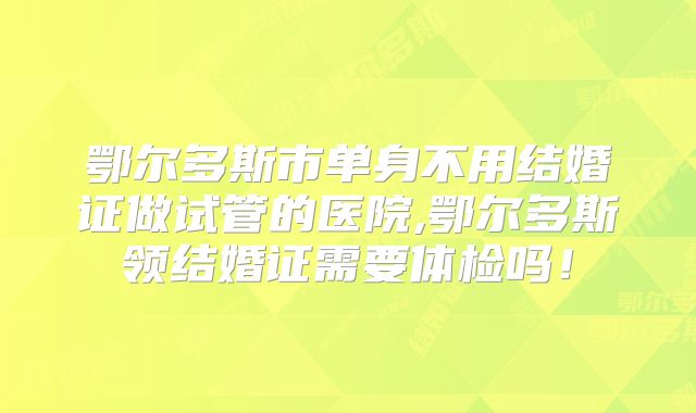 鄂尔多斯市单身不用结婚证做试管的医院,鄂尔多斯领结婚证需要体检吗！