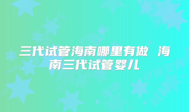 三代试管海南哪里有做 海南三代试管婴儿