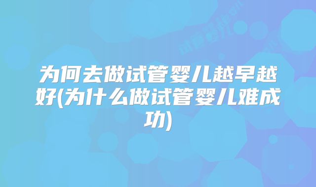 为何去做试管婴儿越早越好(为什么做试管婴儿难成功)