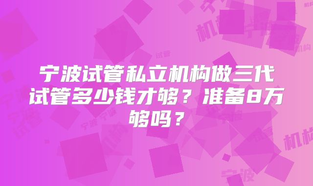 宁波试管私立机构做三代试管多少钱才够？准备8万够吗？