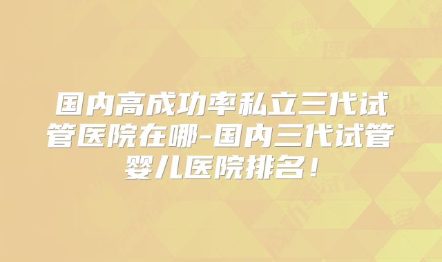 国内高成功率私立三代试管医院在哪-国内三代试管婴儿医院排名!