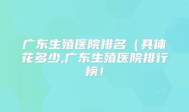 广东生殖医院排名(具体花多少,广东生殖医院排行榜!