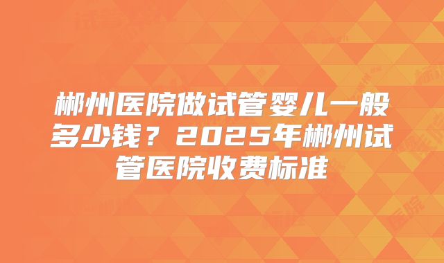 郴州医院做试管婴儿一般多少钱?2025年郴州试管医院收费标准