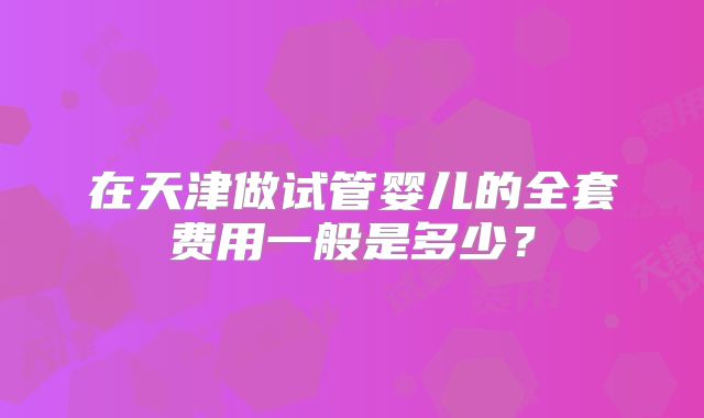 在天津做试管婴儿的全套费用一般是多少？