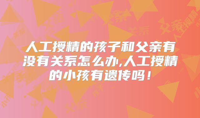 人工授精的孩子和父亲有没有关系怎么办,人工授精的小孩有遗传吗!