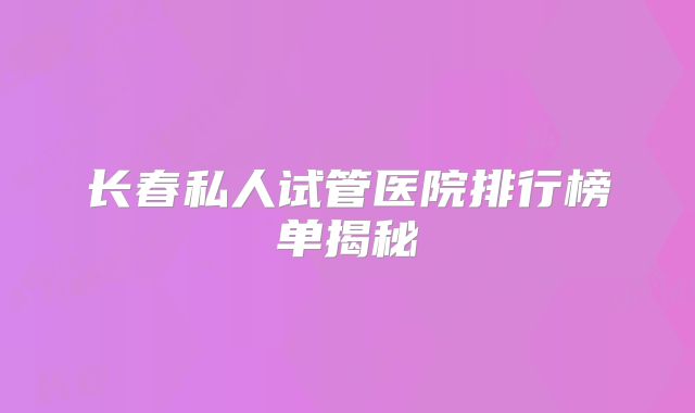 长春私人试管医院排行榜单揭秘