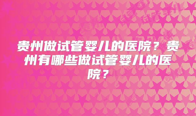 贵州做试管婴儿的医院？贵州有哪些做试管婴儿的医院？