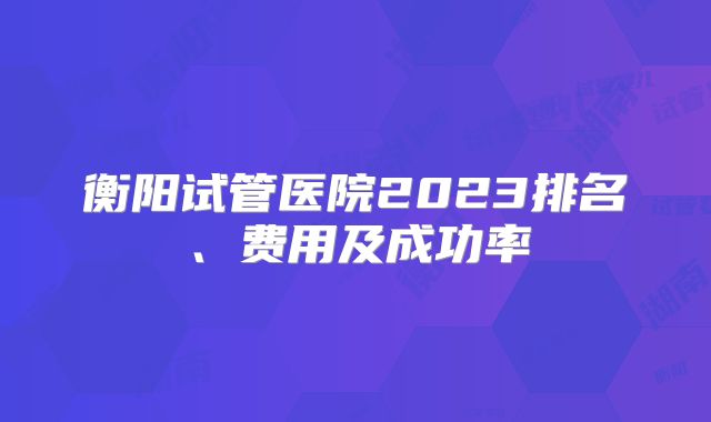 衡阳试管医院2023排名、费用及成功率