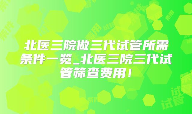 北医三院做三代试管所需条件一览_北医三院三代试管筛查费用!