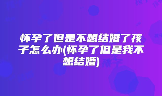 怀孕了但是不想结婚了孩子怎么办(怀孕了但是我不想结婚)