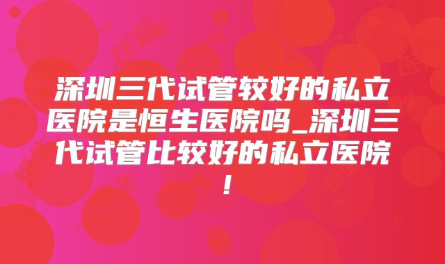 深圳三代试管较好的私立医院是恒生医院吗_深圳三代试管比较好的私立医院！