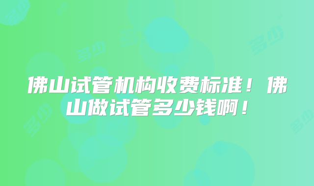 佛山试管机构收费标准！佛山做试管多少钱啊！