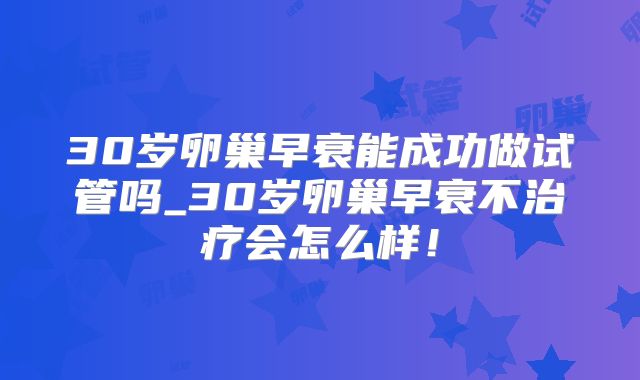 30岁卵巢早衰能成功做试管吗_30岁卵巢早衰不治疗会怎么样！