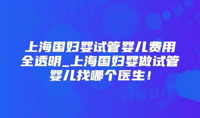 上海国妇婴试管婴儿费用全透明_上海国妇婴做试管婴儿找哪个医生！