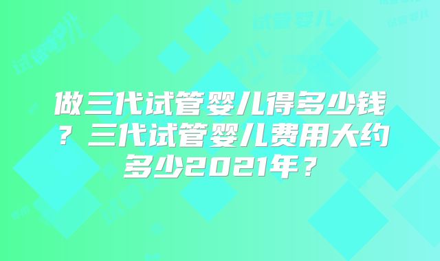 做三代试管婴儿得多少钱？三代试管婴儿费用大约多少2021年？