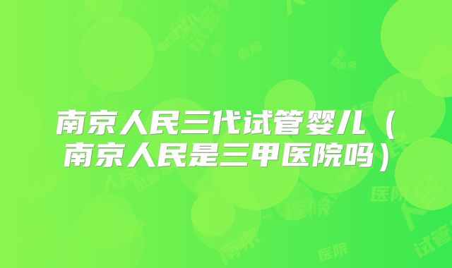 南京人民三代试管婴儿（南京人民是三甲医院吗）