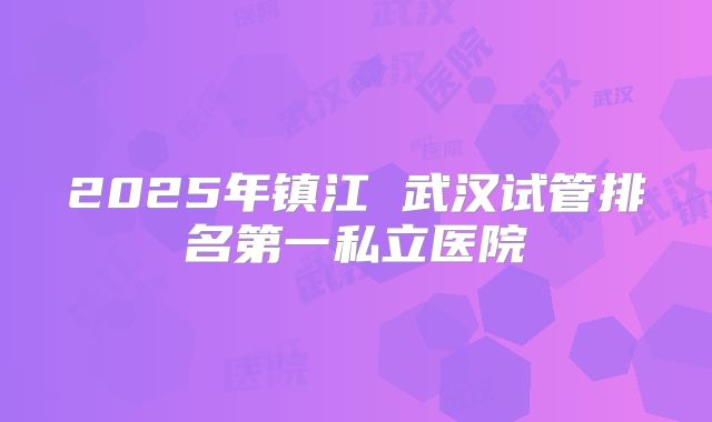 2025年镇江 武汉试管排名第一私立医院