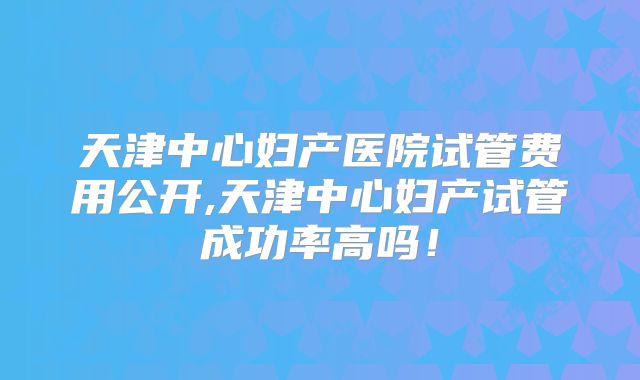 天津中心妇产医院试管费用公开,天津中心妇产试管成功率高吗！