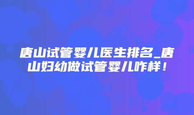 唐山试管婴儿医生排名_唐山妇幼做试管婴儿咋样！