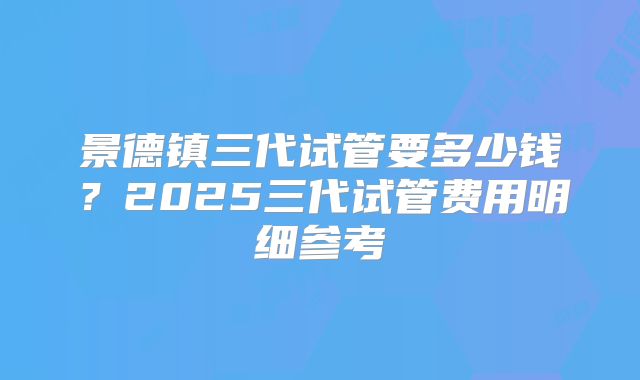 景德镇三代试管要多少钱?2025三代试管费用明细参考