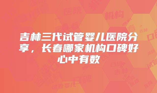 吉林三代试管婴儿医院分享，长春哪家机构口碑好心中有数