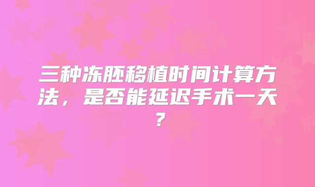 三种冻胚移植时间计算方法，是否能延迟手术一天？