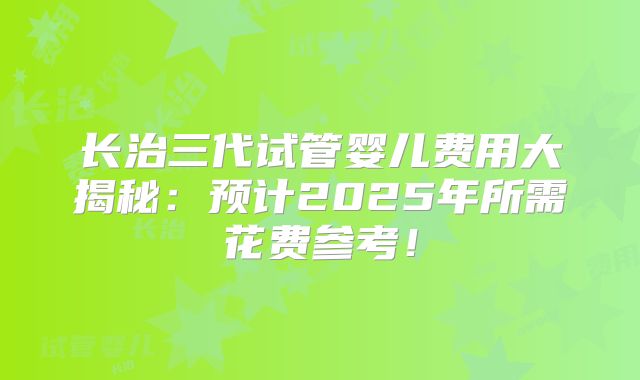 长治三代试管婴儿费用大揭秘：预计2025年所需花费参考！