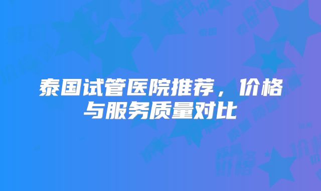 泰国试管医院推荐，价格与服务质量对比