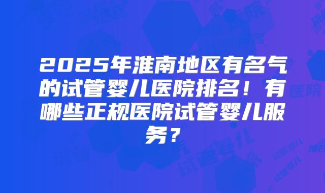 2025年淮南地区有名气的试管婴儿医院排名!有哪些正规医院试管婴儿服务?