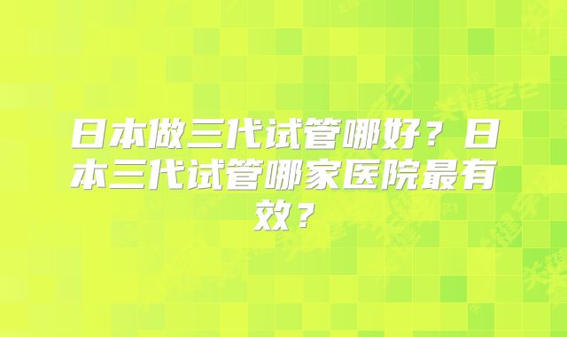 日本做三代试管哪好？日本三代试管哪家医院最有效？