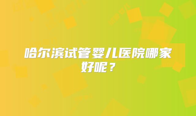 哈尔滨试管婴儿医院哪家好呢？