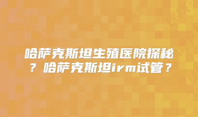 哈萨克斯坦生殖医院探秘？哈萨克斯坦irm试管？