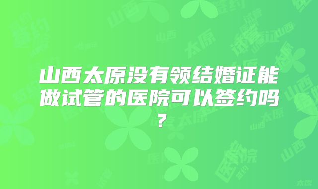 山西太原没有领结婚证能做试管的医院可以签约吗？