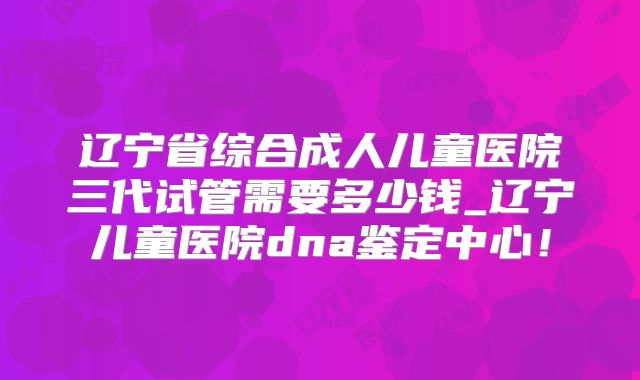 辽宁省综合成人儿童医院三代试管需要多少钱_辽宁儿童医院dna鉴定中心!