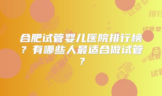合肥试管婴儿医院排行榜？有哪些人最适合做试管？