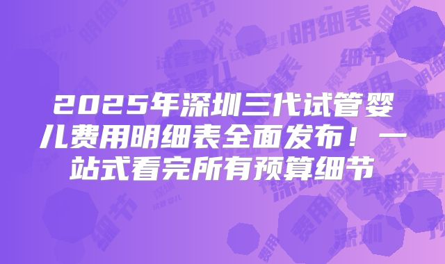 2025年深圳三代试管婴儿费用明细表全面发布！一站式看完所有预算细节