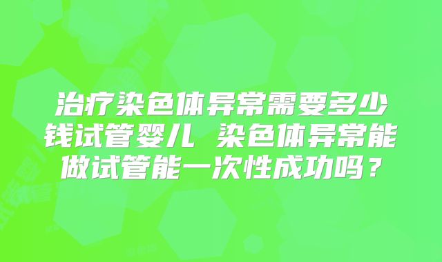治疗染色体异常需要多少钱试管婴儿 染色体异常能做试管能一次性成功吗？