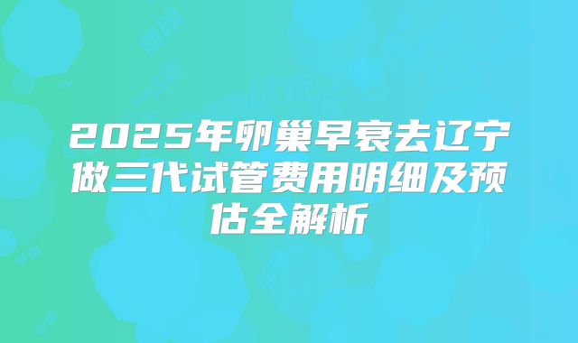 2025年卵巢早衰去辽宁做三代试管费用明细及预估全解析