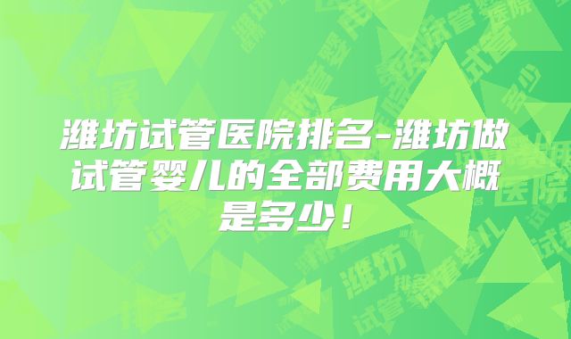 潍坊试管医院排名-潍坊做试管婴儿的全部费用大概是多少!