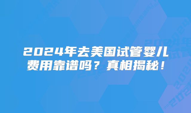 2024年去美国试管婴儿费用靠谱吗?真相揭秘!